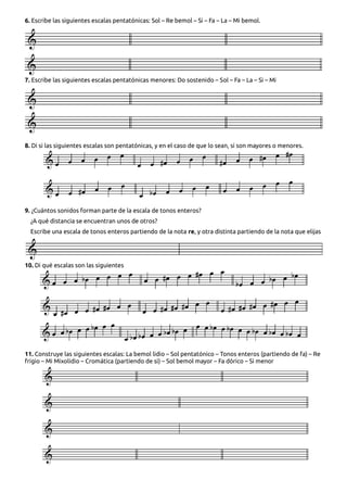 6. Escribe las siguientes escalas pentatónicas: Sol – Re bemol – Si – Fa – La – Mi bemol.
7. Escribe las siguientes escalas pentatónicas menores: Do sostenido – Sol – Fa – La – Si – Mi
8. Di si las siguientes escalas son pentatónicas, y en el caso de que lo sean, si son mayores o menores.
9. ¿Cuántos sonidos forman parte de la escala de tonos enteros?
¿A qué distancia se encuentran unos de otros?
Escribe una escala de tonos enteros partiendo de la nota re, y otra distinta partiendo de la nota que elijas
10. Di qué escalas son las siguientes
11. Construye las siguientes escalas: La bemol lidio – Sol pentatónico – Tonos enteros (partiendo de fa) – Re
frigio – Mi Mixolidio – Cromática (partiendo de si) – Sol bemol mayor – Fa dórico – Si menor
 