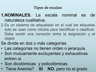Tipos de escalas:
1.NOMINALES. La escala nominal es de
naturaleza cualitativa,
2.Es un sistema de etiquetado en el cual las etiquetas
solo se usan como rótulos para identificar o clasificar.
Debe existir una conexión entre la asignación y el
objeto
Se divide en dos o más categorías
• Las categorías no tienen orden o jerarquía.
• Son mutuamente excluyentes y exhaustivas
entren si.
• Son dicotómicas y policotómicas
• Tiene Anemia? SI NO, pero no el grado
 