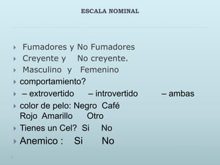 ESCALA NOMINAL
 Fumadores y No Fumadores
 Creyente y No creyente.
 Masculino y Femenino
 comportamiento?
 – extrovertido – introvertido – ambas
 color de pelo: Negro Café
Rojo Amarillo Otro
 Tienes un Cel? Si No
 Anemico : Si No
 
