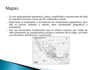  Es una representación geométrica, plana, simplificada y convencional de toda
la superficie terrestre o parte de ella, elaborada a escala.
 Representa la localización y distribución de componentes geográficos, para
ello se utilizan símbolos y colores, tiene coordenadas geográficas y
orientación.
 Son una herramienta fundamental para el análisis espacial, por medio de
ellos conocemos las características sociales y naturales de un lugar, así como
sus elementos, distribución y localización.
 