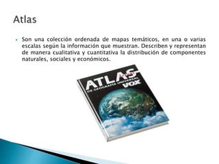  Son una colección ordenada de mapas temáticos, en una o varias
escalas según la información que muestran. Describen y representan
de manera cualitativa y cuantitativa la distribución de componentes
naturales, sociales y económicos.
 
