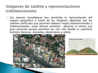  Los avances tecnológicos han permitido la representación del
espacio geográfico a través de las imágenes obtenidas por los
satélites artificiales que permiten elaborar mapas bidimensionales y
tridimensionales, estos últimos permiten observar el relieve con
gran precisión porque permiten ver con más detalle la superficie
terrestre (llanuras, montañas, depresiones y valles).
 
