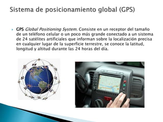  GPS Global Positioning System. Consiste en un receptor del tamaño
de un teléfono celular o un poco más grande conectado a un sistema
de 24 satélites artificiales que informan sobre la localización precisa
en cualquier lugar de la superficie terrestre, se conoce la latitud,
longitud y altitud durante las 24 horas del día.
 