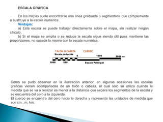 ESCALA GRÁFICA
En los mapas suele encontrarse una línea graduada o segmentada que complementa
o sustituye a la escala numérica.
Ventajas:
a) Esta escala se puede trabajar directamente sobre el mapa, sin realizar ningún
cálculo.
b) Si el mapa se amplia o se reduce la escala sigue siendo útil pues mantiene las
proporciones, no sucede lo mismo con la escala numérica.
Como se pudo observar en la ilustración anterior, en algunas ocasiones las escalas
gráficas vienen acompañadas de un talón o cabeza, el cual solo se utiliza cuando la
medida que se va a realizar es menor a la distancia que separa los segmentos de la escala y
se encuentra del cero a la izquierda.
El cuerpo se encuentra del cero hacia la derecha y representa las unidades de medida que
son cm., m, km.
TALÓN O CABEZA CUERPO
 
