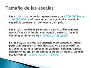  Las escalas son pequeñas, generalmente de 1:500,000 hasta
1:10,000,000 la información es muy general a nivel de la
superficie terrestre, un continente o un país.
 Las escalas medianas se emplean para estudiar regiones
geográficas en el ámbito continental o nacional, las más
comunes están entre los 1:50,000 y 1:250,000.
 En las escalas grandes la superficie representada es menor,
pero la información es más detallada y se puede verificar
fácilmente, permite representar ciudades, colonias, barrios,
delegaciones, etc. Se utilizan para croquis y planos. Las más
usadas van de 1:2,000 hasta 1: 15,000.
 