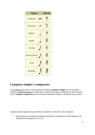 Compases simples y compuestos
Los compases que hemos visto hasta ahora se llaman compases simples. En los compases
simples la unidad de tiempo se subdivide en mitades (una negra se subdivide en dos corcheas).
En los compases compuestos por el contrario la unidad de tiempo se subdivide en tres partes.
Algunos puntos importantes que debemos considerar en relación a estos compases:
1. Reconocemos los compases compuestos porque sus numeradores (cifra superior en la
indicación de compás) son 6, 9 ó 12.
12
 
