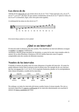 Las claves de do
Además de las claves de sol y fa existen claves de do en 1ra
(la 1ra
línea equivale a do), do en 2da
,
do en 3ra
y do en 4ta
. De éstas, las que usamos comúnmente son las de do en 3ra
(para la viola) y la
de do en 4ta
(violonchelo, fagot, entre otros para notas agudas).
A continuación las notas en clave de do en 3ra
:
El do de la línea central es el do central
¿Qué es un intervalo?
El intervalo mide la distancia entre dos sonidos. Para identificar un intervalo debemos averiguar
su nombre y su especie o calificación.
Aristójenes, filósofo griego discípulo de Aristóteles, es autor de los más viejos tratados sobre la
música. En su obra Elementos Armónicos (350 AC) define Intervalo como el espacio
comprendido entre dos sonidos de diferentes tensiones.
Nombre de los intervalos
Contando el número de grados entre las notas obtenemos el nombre del intervalo. Al contar los
grados debemos incluir tanto la primera como la última nota. Por ejemplo de do a mi, decimos
que hay una tercera (do-1, re-2, mi-3). En la siguiente ilustración, pueden ver la correspondencia
entre número de grados y nombre de los intervalos:
Sin embargo, no todos los intervalos del mismo nombre tienen el mismo tamaño. Por esto es
necesario especificar la especie o calificación de los intervalos determinando con exactitud el
número de tonos y semitonos que tiene.
15
 