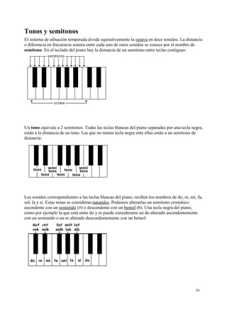 Tonos y semitonos
El sistema de afinación temperada divide equitativamente la octava en doce sonidos. La distancia
o diferencia en frecuencia sonora entre cada uno de estos sonidos se conoce por el nombre de
semitono. En el teclado del piano hay la distancia de un semitono entre teclas contiguas:
Un tono equivale a 2 semitonos. Todas las teclas blancas del piano separadas por una tecla negra,
están a la distancia de un tono. Las que no tienen tecla negra ente ellas están a un semitono de
distancia:
Los sonidos correspondientes a las teclas blancas del piano, reciben los nombres de do, re, mi, fa,
sol, la y si. Estas notas se consideran naturales. Podemos alterarlas un semitono cromático
ascendente con un sostenido (#) o descendente con un bemol (b). Una tecla negra del piano,
como por ejemplo la que está entre do y re puede considerarse un do alterado ascendentemente
con un sostenido o un re alterado descendentemente con un bemol:
16
 