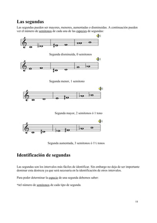 Las segundas
Las segundas pueden ser mayores, menores, aumentadas o disminuidas. A continuación pueden
ver el número de semitonos de cada una de las especies de segundas:
Segunda disminuida, 0 semitonos
Segunda menor, 1 semitono
Segunda mayor, 2 semitonos ó 1 tono
Segunda aumentada, 3 semitonos ó 1½ tonos
Identificación de segundas
Las segundas son los intervalos más fáciles de identificar. Sin embargo no deja de ser importante
dominar esta destreza ya que será necesaria en la identificación de otros intervalos.
Para poder determinar la especie de una segunda debemos saber:
*0el número de semitonos de cada tipo de segunda.
18
 