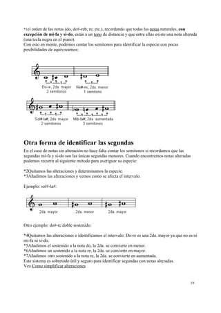 *1el orden de las notas (do, do#-reb, re, etc.), recordando que todas las notas naturales, con
excepción de mi-fa y si-do, están a un tono de distancia y que entre ellas existe una nota alterada
(una tecla negra en el piano).
Con esto en mente, podemos contar los semitonos para identificar la especie con pocas
posibilidades de equivocarnos:
Otra forma de identificar las segundas
En el caso de notas sin alteración no hace falta contar los semitonos si recordamos que las
segundas mi-fa y si-do son las únicas segundas menores. Cuando encontremos notas alteradas
podemos recurrir al siguiente método para averiguar su especie:
*2Quitamos las alteraciones y determinamos la especie.
*3Añadimos las alteraciones y vemos como se afecta el intervalo.
Ejemplo: sol#-la#:
Otro ejemplo: do#-re doble sostenido:
*4Quitamos las alteraciones e identificamos el intervalo. Do-re es una 2da. mayor ya que no es ni
mi-fa ni si-do.
*5Añadimos el sostenido a la nota do, la 2da. se convierte en menor.
*6Añadimos un sostenido a la nota re, la 2da. se convierte en mayor.
*7Añadimos otro sostenido a la nota re, la 2da. se convierte en aumentada.
Este sistema es sobretodo útil y seguro para identificar segundas con notas alteradas.
Vea Como simplificar alteraciones
19
 