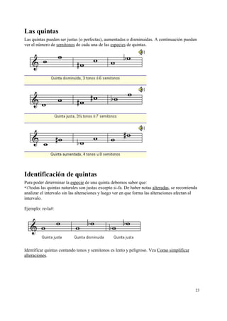 Las quintas
Las quintas pueden ser justas (o perfectas), aumentadas o disminuidas. A continuación pueden
ver el número de semitonos de cada una de las especies de quintas.
Identificación de quintas
Para poder determinar la especie de una quinta debemos saber que:
*17todas las quintas naturales son justas excepto si-fa. De haber notas alteradas, se recomienda
analizar el intervalo sin las alteraciones y luego ver en que forma las alteraciones afectan al
intervalo.
Ejemplo: re-la#:
Identificar quintas contando tonos y semitonos es lento y peligroso. Vea Como simplificar
alteraciones.
23
 