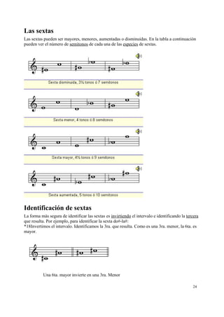 Las sextas
Las sextas pueden ser mayores, menores, aumentadas o disminuidas. En la tabla a continuación
pueden ver el número de semitonos de cada una de las especies de sextas.
Identificación de sextas
La forma más segura de identificar las sextas es invirtiendo el intervalo e identificando la tercera
que resulta. Por ejemplo, para identificar la sexta do#-la#:
*18Invertimos el intervalo. Identificamos la 3ra. que resulta. Como es una 3ra. menor, la 6ta. es
mayor.
Una 6ta. mayor invierte en una 3ra. Menor
24
 