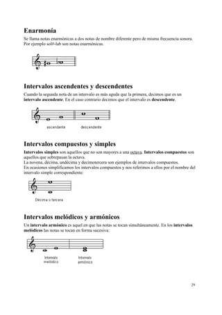 Enarmonía
Se llama notas enarmónicas a dos notas de nombre diferente pero de misma frecuencia sonora.
Por ejemplo sol#-lab son notas enarmónicas.
Intervalos ascendentes y descendentes
Cuando la segunda nota de un intervalo es más aguda que la primera, decimos que es un
intervalo ascendente. En el caso contrario decimos que el intervalo es descendente.
Intervalos compuestos y simples
Intervalos simples son aquellos que no son mayores a una octava. Intervalos compuestos son
aquellos que sobrepasan la octava.
La novena, décima, undécima y decimotercera son ejemplos de intervalos compuestos.
En ocasiones simplificamos los intervalos compuestos y nos referimos a ellos por el nombre del
intervalo simple correspondiente:
Intervalos melódicos y armónicos
Un intervalo armónico es aquel en que las notas se tocan simultáneamente. En los intervalos
melódicos las notas se tocan en forma sucesiva:
29
 