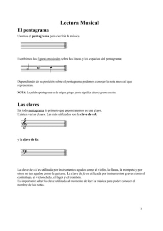 Lectura Musical
El pentagrama
Usamos el pentagrama para escribir la música
Escribimos las figuras musicales sobre las líneas y los espacios del pentagrama:
Dependiendo de su posición sobre el pentagrama podemos conocer la nota musical que
representan.
NOTA: La palabra pentagrama es de origen griego: penta significa cinco y grama escrito.
Las claves
En todo pentagrama lo primero que encontraremos es una clave.
Existen varias claves. Las más utilizadas son la clave de sol:
y la clave de fa:
La clave de sol es utilizada por instrumentos agudos como el violín, la flauta, la trompeta y por
otros no tan agudos como la guitarra. La clave de fa es utilizada por instrumentos graves como el
contrabajo, el violonchelo, el fagot y el trombón.
Es importante saber la clave utilizada al momento de leer la música para poder conocer el
nombre de las notas.
3
 