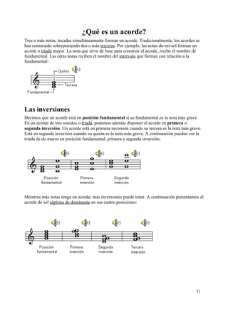 ¿Qué es un acorde?
Tres o más notas, tocadas simultáneamente forman un acorde. Tradicionalmente, los acordes se
han construido sobreponiendo dos o más terceras. Por ejemplo, las notas do-mi-sol forman un
acorde o triada mayor. La nota que sirve de base para construir el acorde, recibe el nombre de
fundamental. Las otras notas reciben el nombre del intervalo que forman con relación a la
fundamental:
Las inversiones
Decimos que un acorde está en posición fundamental si su fundamental es la nota más grave.
En un acorde de tres sonidos o triada, podemos además disponer el acorde en primera o
segunda inversión. Un acorde está en primera inversión cuando su tercera es la nota más grave.
Está en segunda inversión cuando su quinta es la nota más grave. A continuación pueden ver la
triada de do mayor en posición fundamental, primera y segunda inversión:
Mientras más notas tenga un acorde, más inversiones puede tener. A continuación presentamos el
acorde de sol séptima de dominante en sus cuatro posiciones:
31
 