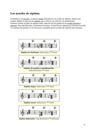 Los acordes de séptima
Si añadimos una tercera a cualquier triada obtendremos un acorde de séptima. Damos este
nombre debido al intervalo de séptima que se forma con relación a la fundamental.
Podemos formar acordes de séptima sobre cada uno de los grados de las escalas mayores y
menores. Para identificarlos, analizamos la triada y el intervalo de séptima que forman el acorde.
A continuación pueden ver la estructura y ejemplos de los acordes de séptima más comunes:
38
 