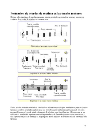 Formación de acordes de séptima en las escalas menores
Debido a los tres tipos de escalas menores, natural, armónica y melódica, tenemos una mayor
variedad de acordes de séptima en estas escalas.
En las escalas menores armónicas y melódicas encontramos dos tipos de séptimas para las que no
tenemos nombres aceptados debido a su uso poco frecuente en la música tradicional. En estos
casos utilizamos el tipo de triada e intervalo de séptima para identificarlas. Ultimamente se ha
utilizado el nombre de séptima aumentada para el acorde formado por una triada aumentada y
una séptima mayor. Sin embargo la mayor parte de los tratados de armonía no han adoptado este
término.
40
 