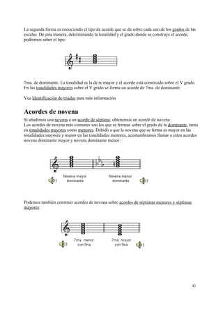 La segunda forma es conociendo el tipo de acorde que se da sobre cada uno de los grados de las
escalas. De esta manera, determinando la tonalidad y el grado donde se construye el acorde,
podremos saber el tipo:
7ma. de dominante. La tonalidad es la de re mayor y el acorde está construido sobre el V grado.
En las tonalidades mayores sobre el V grado se forma un acorde de 7ma. de dominante.
Vea Identificación de triadas para más información
Acordes de novena
Si añadimos una novena a un acorde de séptima, obtenemos un acorde de novena.
Los acordes de novena más comunes son los que se forman sobre el grado de la dominante, tanto
en tonalidades mayores como menores. Debido a que la novena que se forma es mayor en las
tonalidades mayores y menor en las tonalidades menores, acostumbramos llamar a estos acordes
novena dominante mayor y novena dominante menor:
Podemos también construir acordes de novena sobre acordes de séptimas menores y séptimas
mayores:
42
 