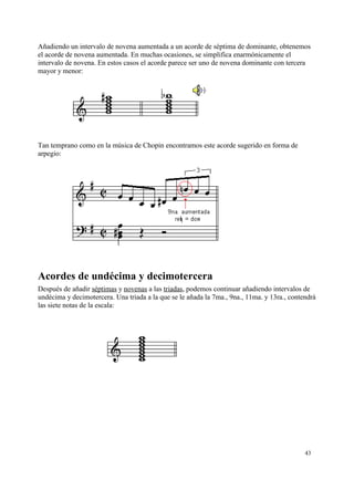 Añadiendo un intervalo de novena aumentada a un acorde de séptima de dominante, obtenemos
el acorde de novena aumentada. En muchas ocasiones, se simplifica enarmónicamente el
intervalo de novena. En estos casos el acorde parece ser uno de novena dominante con tercera
mayor y menor:
Tan temprano como en la música de Chopin encontramos este acorde sugerido en forma de
arpegio:
Acordes de undécima y decimotercera
Después de añadir séptimas y novenas a las triadas, podemos continuar añadiendo intervalos de
undécima y decimotercera. Una triada a la que se le añada la 7ma., 9na., 11ma. y 13ra., contendrá
las siete notas de la escala:
43
 