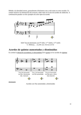 Debido a la densidad sonora, generalmente eliminamos una o más notas en estos acordes. Es
común inclusive la eliminación de la tercera, sobre todo en el caso de acordes de undécima. A
continuación pueden ver dos ejemplos de estos tipos de acorde:
Solb 7ma de dominante con 9na
(lab), 11ma
(dob) y 13ra
(mib)
C. Debussy, …La fille aux cheveux de lin
Acordes de quintas aumentadas y disminuidas
Es común la alteración ascendente y/o descendente de la quinta en los acordes de séptima
dominante:
Acordes con 5tas aumentadas y disminuidas
44
 