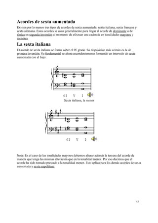 Acordes de sexta aumentada
Existen por lo menos tres tipos de acordes de sexta aumentada: sexta italiana, sexta francesa y
sexta alemana. Estos acordes se usan generalmente para llegar al acorde de dominante o de
tónica en segunda inversión al momento de efectuar una cadencia en tonalidades mayores y
menores.
La sexta italiana
El acorde de sexta italiana se forma sobre el IV grado. Su disposición más común es la de
primera inversión. Su fundamental se altera ascendentemente formando un intervalo de sexta
aumentada con el bajo:
Sexta italiana, la menor
Nota: En el caso de las tonalidades mayores debemos alterar además la tercera del acorde de
manera que tenga las mismas alteración que en la tonalidad menor. Por eso decimos que el
acorde ha sido tomado prestado a la tonalidad menor. Esto aplica para los demás acordes de sexta
aumentada y sexta napolitana.
45
 