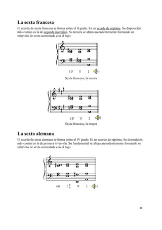 La sexta francesa
El acorde de sexta francesa se forma sobre el II grado. Es un acorde de séptima. Su disposición
más común es la de segunda inversión. Su tercera se altera ascendentemente formando un
intervalo de sexta aumentada con el bajo:
Sexta francesa, la menor
Sexta francesa, la mayor
La sexta alemana
El acorde de sexta alemana se forma sobre el IV grado. Es un acorde de séptima. Su disposición
más común es la de primera inversión. Su fundamental se altera ascendentemente formando un
intervalo de sexta aumentada con el bajo
46
 