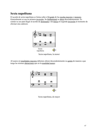 Sexta napolitana
El acorde de sexta napolitana se forma sobre el II grado de las escalas mayores y menores.
Generalmente se usa en primera inversión. Su fundamental se altera descendentemente. Es
común su uso para llegar al acorde de dominante o de tónica en segunda inversión al momento de
efectuar una cadencia:
Sexta napolitana, la menor
Al usarse en tonalidades mayores debemos alterar descendentemente su quinta de manera a que
tenga las mismas alteraciones que en la tonalidad menor:
Sexta napolitana, do mayor
47
 