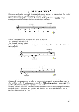 ¿Qué es una escala?
El sistema de afinación temperada divide equitativamente la octava en doce sonidos. Una escala
es un conjunto de notas escogidas de entre estas doce notas.
Damos el nombre de grados a cada una de sus notas. Cada grado tiene su nombre, aunque
también acostumbramos identificarlos usando números romanos:
Las dos características que distinguen una escala de otra son:
*0el número de notas que tiene
*1la distancia entre sus grados
Por ejemplo, con las siete notas naturales, podemos construir por lo menos 7 escalas diferentes.
Dos ejemplos:
Cada una de estas escalas tiene un orden de tonos y semitonos que la caracteriza. La primera de
ellas recibe el nombre de escala mayor, la segunda es el III modo gregoriano o modo frigio. Estos
nombres identifican la estructura específica de cada escala.
Podemos construir una escala comenzando en cualquier nota usando alteraciones para mantener
el orden de tonos y semitonos. Por ejemplo, para construir una escala mayor sobre la nota re,
debemos alterar las notas fa y do:
49
 