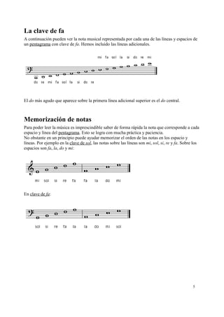 La clave de fa
A continuación pueden ver la nota musical representada por cada una de las líneas y espacios de
un pentagrama con clave de fa. Hemos incluido las líneas adicionales.
El do más agudo que aparece sobre la primera línea adicional superior es el do central.
Memorización de notas
Para poder leer la música es imprescindible saber de forma rápida la nota que corresponde a cada
espacio y línea del pentagrama. Esto se logra con mucha práctica y paciencia.
No obstante en un principio puede ayudar memorizar el orden de las notas en los espacio y
líneas. Por ejemplo en la clave de sol, las notas sobre las líneas son mi, sol, si, re y fa. Sobre los
espacios son fa, la, do y mi:
En clave de fa:
5
 