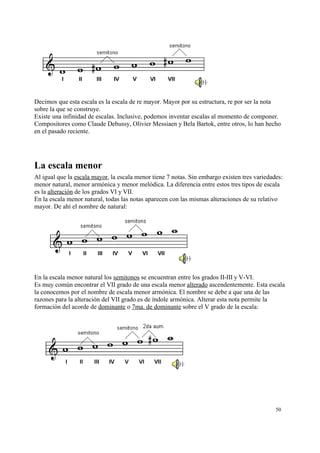 Decimos que esta escala es la escala de re mayor. Mayor por su estructura, re por ser la nota
sobre la que se construye.
Existe una infinidad de escalas. Inclusive, podemos inventar escalas al momento de componer.
Compositores como Claude Debussy, Olivier Messiaen y Bela Bartok, entre otros, lo han hecho
en el pasado reciente.
La escala menor
Al igual que la escala mayor, la escala menor tiene 7 notas. Sin embargo existen tres variedades:
menor natural, menor armónica y menor melódica. La diferencia entre estos tres tipos de escala
es la alteración de los grados VI y VII.
En la escala menor natural, todas las notas aparecen con las mismas alteraciones de su relativo
mayor. De ahí el nombre de natural:
En la escala menor natural los semitonos se encuentran entre los grados II-III y V-VI.
Es muy común encontrar el VII grado de una escala menor alterado ascendentemente. Esta escala
la conocemos por el nombre de escala menor armónica. El nombre se debe a que una de las
razones para la alteración del VII grado es de índole armónica. Alterar esta nota permite la
formación del acorde de dominante o 7ma. de dominante sobre el V grado de la escala:
50
 