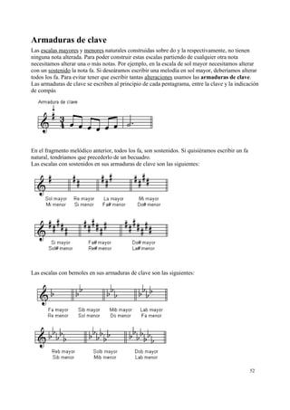 Armaduras de clave
Las escalas mayores y menores naturales construidas sobre do y la respectivamente, no tienen
ninguna nota alterada. Para poder construir estas escalas partiendo de cualquier otra nota
necesitamos alterar una o más notas. Por ejemplo, en la escala de sol mayor necesitamos alterar
con un sostenido la nota fa. Si deseáramos escribir una melodía en sol mayor, deberíamos alterar
todos los fa. Para evitar tener que escribir tantas alteraciones usamos las armaduras de clave.
Las armaduras de clave se escriben al principio de cada pentagrama, entre la clave y la indicación
de compás
En el fragmento melódico anterior, todos los fa, son sostenidos. Si quisiéramos escribir un fa
natural, tendríamos que precederlo de un becuadro.
Las escalas con sostenidos en sus armaduras de clave son las siguientes:
Las escalas con bemoles en sus armaduras de clave son las siguientes:
52
 