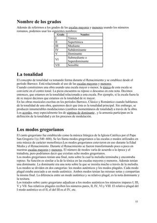 Nombre de los grados
Además de referirnos a los grados de las escalas mayores y menores usando los números
romanos, podemos usar los siguientes nombres:
Grado Nombre
I Tónica
II Supertónica
III Mediante
IV Subdominante
V Dominante
VI
Submediante o
Superdominante
VII Sensible
La tonalidad
El concepto de tonalidad va tomando forma durante el Renacimiento y se establece desde el
período Barroco. Está relacionado al uso de las escalas mayores y menores.
Cuando construimos una obra usando una escala mayor o menor, la tónica de esta escala se
convierte en el centro tonal. La pieza encuentra su reposo o descanso en esta nota. Decimos
entonces, que estamos en la tonalidad relacionada a esta escala. Por ejemplo, si la escala fuera la
de re mayor decimos que estamos en la tonalidad de re mayor.
En las obras musicales escritas en los períodos Barroco, Clásico y Romántico cuando hablamos
de la tonalidad de una obra, queremos decir que ésta es la tonalidad principal. Sin embargo, se
producen innumerables modulaciones (cambios momentáneos de tonalidad) a través de la obra.
Los acordes, muy especialmente los de séptima de dominante , y la armonía participan en la
definición de la tonalidad y en los procesos de modulación.
Los modos gregorianos
El canto gregoriano fue establecido como la música litúrgica de la Iglesia Católica por el Papa
San Gregorio I (c.540–604). Se les llama modos gregorianos a las escalas o modos utilizados en
esta música de carácter monofónico.Los modos gregorianos estuvieron en uso durante la Edad
Media y el Renacimiento. Durante el Renacimiento se fueron transformando poco a poco en
nuestras escalas mayores y menores. El número de modos varía de acuerdo a la época y el
tratadista, pero podríamos decir que existían ocho modos gregorianos.
Los modos gregorianos tenían una final, nota sobre la cual la melodía terminaba y encontraba
reposo. Su función es similar a la de la tónica en las escalas mayores y menores. Además tenían
una dominante. La dominante era una nota sobre la que se insistía mucho a través de la melodía.
Los modos se dividen en dos categorías: los modos auténticos y los modos plagales. Cada modo
plagal estaba asociado a un modo auténtico. Ambos modos tenían las mismas notas y compartían
la misma final. La diferencia entre un modo auténtico y su relativo plagal, es la nota dominante y
la tesitura.
Los tratados sobre canto gregoriano adjudican a los modos auténticos los números impares I, III,
V y VII. Sus relativos plagales reciben los números pares, II, IV, VI y VIII. El relativo plagal del
I modo auténtico es el II, el del III es el IV, etc.
55
 