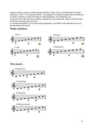 Algunos teóricos usan los nombres griegos de dórico, frigio, lidio y mixolidio para los modos
auténticos, I, III, V y VII respectivamente. A los plagales se le añade el prefijo hipo al nombre de
su relativo auténtico, siendo el II modo el modo hipodórico, el IV hipofrigio, etc.
Luego de varios siglos de estar olvidados, variantes de estos modos han vuelto a utilizarse tanto
en la música clásica como en el Jazz.
A continuación pueden ver los ocho modos gregorianos. Las finales están indicadas con una F,
las dominantes con una D.
Modos auténticos:
Modos plagales:
56
 