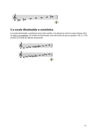 La escala disminuida u octatónica
La escala disminuida u octatónica tiene ocho sonidos. Las distancias entre las notas alterna entre
un tono y un semitono. El nombre de disminuida viene del hecho de que los grados I, III, V y VII,
forman un acorde de séptima disminuida:
59
 