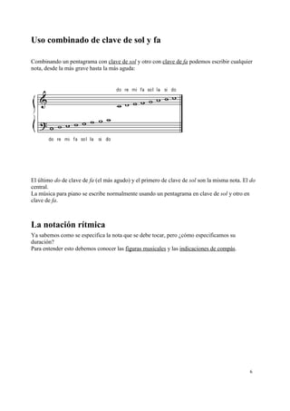 Uso combinado de clave de sol y fa
Combinando un pentagrama con clave de sol y otro con clave de fa podemos escribir cualquier
nota, desde la más grave hasta la más aguda:
El último do de clave de fa (el más agudo) y el primero de clave de sol son la misma nota. El do
central.
La música para piano se escribe normalmente usando un pentagrama en clave de sol y otro en
clave de fa.
La notación rítmica
Ya sabemos como se especifica la nota que se debe tocar, pero ¿cómo especificamos su
duración?
Para entender esto debemos conocer las figuras musicales y las indicaciones de compás.
6
 