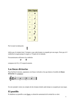 Por lo tanto la indicación
indica que el compás tiene 3 tiempos y que cada tiempo es ocupado por una negra. Note que el 4
simboliza la negra porque la negra es 1/4 parte de la redonda.
Frecuentemente utilizamos los símbolos
compases de 4/4 y 2/2 respectivamente.
Las líneas divisorias
Para facilitar la lectura, separamos con líneas verticales a las que damos el nombre de líneas
divisorias los compases:
En este ejemplo vemos un compás de dos tiempos donde cada tiempo es ocupado por una negra.
El puntillo
Si añadimos un puntillo a una figura, su duración aumentará de la mitad de su valor:
9
 