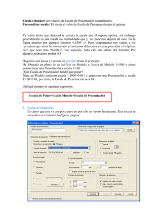 Escala estándar: son valores de Escala de Presentación normalizados.
Personalizar escala: Tú metes el valor de Escala de Presentación que tú quieras.
Ya había dicho que Autocad te calcula la escala que él supone óptima, sin embargo
generalmente es una escala no normalizada que y no podemos dejarla tal cual. En la
figura anterior por ejemplo tenemos 0.4309 :-(. Pues simplemente nos vamos a los
recuadros que antes he comentado y tanteamos diferentes escalas parecidas a la óptima
pero que sean más “bonitas”. Por supuesto, todo esto sin salirse del formato. Por
ejemplo podríamos probar 0.5
Hagamos una pausa y veamos un ejemplo desde el principio.
He dibujado un plano de un edificio en Modelo a Escala de Modelo 1:1000 y ahora
quiero hacer una Presentación a escala 1:100.
¿Qué Escala de Presentación tendré que poner?
Bien, en Modelo teníamos escala 1:1000=0.001 y queremos una Presentación a escala
1:100=0.01, por tanto, la Escala de Presentación será 10.
Utilizad siempre la siguiente expresión:
3. Escala de impresión.
Es cierto que esta se usa poco pero no por ello es menos interesante. Esta escala se
encuentra en el menú Configurar página.
Escala de Plano=Escala Modelo×Escala de Presentación
 