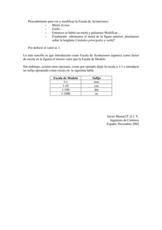 Procedimiento para ver y modificar la Escala de Acotaciones:
- Menú Acotar.
- Estilo…
- Entonces se habré un menú y pulsamos Modificar…
- Finalmente obtenemos el menú de la figura anterior, pinchamos
sobre la lengüeta Unidades principales y voilá!!
Por defecto el valor es 1.
Lo más sencillo es que introduzcáis como Escala de Acotaciones (aparece como factor
de escala en la figura) el mismo valor que la Escala de Modelo.
Sin embargo, existen otras opciones, como por ejemplo dejar la escala a 1:1 e introducir
un sufijo apropiado como recojo en la siguiente tabla:
Escala de Modelo Sufijo
1:1 mm
1:10 cm
1:100 dm
1:1000 m
Javier Manuel P. d. l. V.
Ingeniero de Caminos
España, Diciembre 2002
 