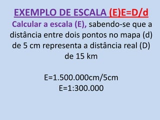 EXEMPLO DE ESCALA (E)E=D/d
Calcular a escala (E), sabendo-se que a
distância entre dois pontos no mapa (d)
de 5 cm representa a distância real (D)
de 15 km
E=1.500.000cm/5cm
E=1:300.000
 