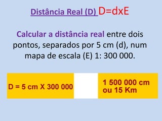 Distância Real (D) D=dxE
Calcular a distância real entre dois
pontos, separados por 5 cm (d), num
mapa de escala (E) 1: 300 000.
 