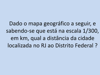 Dado o mapa geográfico a seguir, e
sabendo-se que está na escala 1/300,
em km, qual a distância da cidade
localizada no RJ ao Distrito Federal ?
 