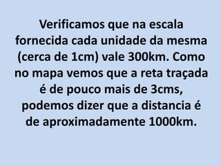 Verificamos que na escala
fornecida cada unidade da mesma
(cerca de 1cm) vale 300km. Como
no mapa vemos que a reta traçada
é de pouco mais de 3cms,
podemos dizer que a distancia é
de aproximadamente 1000km.
 