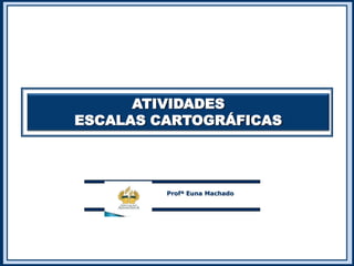 ATIVIDADES
ESCALAS CARTOGRÁFICAS
Profª Euna Machado
 