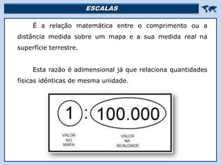 ESCALAS 
É a relação matemática entre o comprimento ou a
distância medida sobre um mapa e a sua medida real na
superfície terrestre.
Esta razão é adimensional já que relaciona quantidades
físicas idênticas de mesma unidade.
 