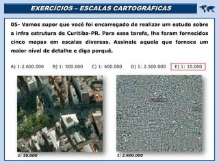 EXERCÍCIOS – ESCALAS CARTOGRÁFICAS 
Religião Predominante: Islamismo
05- Vamos supor que você foi encarregado de realizar um estudo sobre
a infra estrutura de Curitiba-PR. Para essa tarefa, lhe foram fornecidos
cinco mapas em escalas diversas. Assinale aquela que fornece um
maior nível de detalhe e diga porquê.
A) 1:2.600.000 B) 1: 500.000 C) 1: 600.000 D) 1: 2.500.000 E) 1: 10.000
1: 10.000 1: 2.600.000
 
