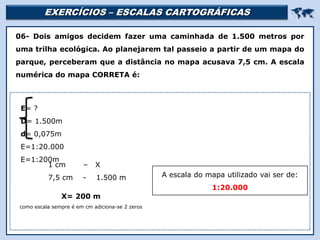 EXERCÍCIOS – ESCALAS CARTOGRÁFICAS 
Religião Predominante: Islamismo
06- Dois amigos decidem fazer uma caminhada de 1.500 metros por
uma trilha ecológica. Ao planejarem tal passeio a partir de um mapa do
parque, perceberam que a distância no mapa acusava 7,5 cm. A escala
numérica do mapa CORRETA é:
1 cm – X
7,5 cm - 1.500 m
E= ?
D= 1.500m
d= 0,075m
E=1:20.000
E=1:200m
X= 200 m
como escala sempre é em cm adiciona-se 2 zeros
A escala do mapa utilizado vai ser de:
1:20.000
 