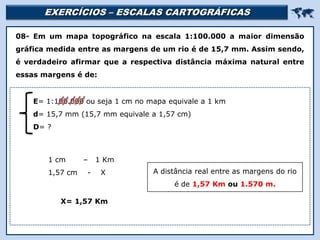 EXERCÍCIOS – ESCALAS CARTOGRÁFICAS 
Religião Predominante: Islamismo
08- Em um mapa topográfico na escala 1:100.000 a maior dimensão
gráfica medida entre as margens de um rio é de 15,7 mm. Assim sendo,
é verdadeiro afirmar que a respectiva distância máxima natural entre
essas margens é de:
1 cm – 1 Km
1,57 cm - X
E= 1:100.000 ou seja 1 cm no mapa equivale a 1 km
d= 15,7 mm (15,7 mm equivale a 1,57 cm)
D= ?
X= 1,57 Km
A distância real entre as margens do rio
é de 1,57 Km ou 1.570 m.
 