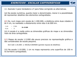 EXERCÍCIOS – ESCALAS CARTOGRÁFICAS 
Religião Predominante: Islamismo
11- Assinale V para Verdadeiro e F para Falso corrigindo as alternativas.
( ) Na escala numérica, quanto maior o denominador, menor é a possibilidade
de representar detalhes dos elementos cartografados.
( ) Se, num mapa com escala de 1:200.000, a distância entre duas cidades é
de 4 cm, na realidade o afastamento entre elas é de 800 km.
( ) A escala é a razão entre as dimensões gráficas do mapa e as dimensões
reais da área cartografada.
( ) Mapas de escala 1:5.000 são pouco precisos na representação gráfica e
são considerados de escala pequena.
( ) Na escala 1:10.000, 1 cm no mapa representa uma superfície de 100 m
no território cartografado.
V
1 cm – 2 Km
4 cm - X
X= 8 KM
F
V
De 0 até 1:25.000 a ESCALA GRANDE (grande riqueza de detalhes)
F
V
 