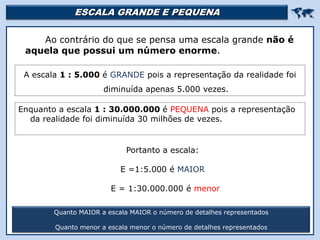 ESCALA GRANDE E PEQUENA 
Ao contrário do que se pensa uma escala grande não é
aquela que possui um número enorme.
Quanto MAIOR a escala MAIOR o número de detalhes representados
Quanto menor a escala menor o número de detalhes representados
A escala 1 : 5.000 é GRANDE pois a representação da realidade foi
diminuída apenas 5.000 vezes.
Enquanto a escala 1 : 30.000.000 é PEQUENA pois a representação
da realidade foi diminuída 30 milhões de vezes.
Portanto a escala:
E =1:5.000 é MAIOR
E = 1:30.000.000 é menor
 