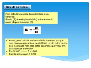 Cálculo da Escala
Para calcular a escala, basta lembrar o seu
conceito:
Escala (E) é a relação (divisão) entre a área do
mapa (d) pela área real (D)
 Assim, para calcular uma escala de um mapa em que
dois pontos estão a 5 cm de distância um do outro, sendo
que, no mundo real, eles estão separados por 1000 cm,
basta aplicar a fórmular:
 E = 5/1000 E =1/200
 Escala nesse caso é 1:200
 